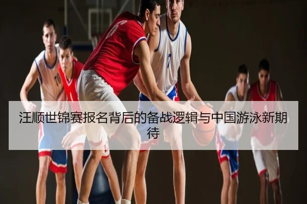汪顺世锦赛报名背后的备战逻辑与中国游泳新期待
