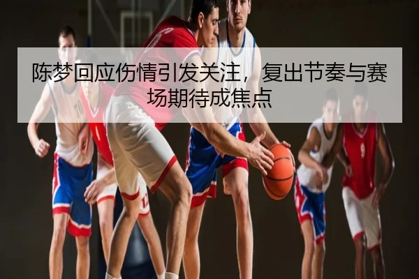 陈梦回应伤情引发关注，复出节奏与赛场期待成焦点