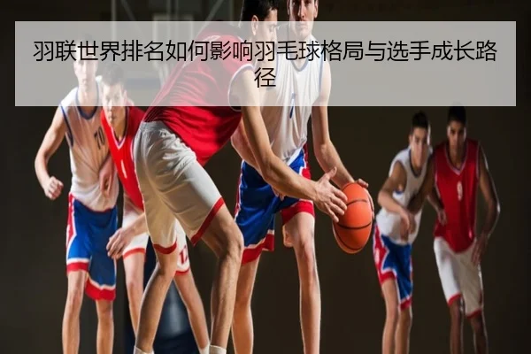 羽联世界排名如何影响羽毛球格局与选手成长路径