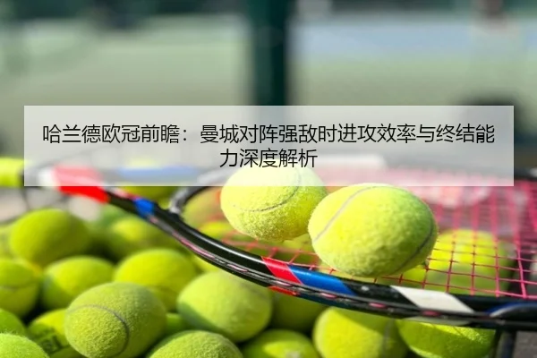 哈兰德欧冠前瞻：曼城对阵强敌时进攻效率与终结能力深度解析
