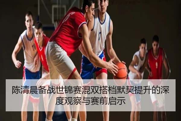 陈清晨备战世锦赛混双搭档默契提升的深度观察与赛前启示