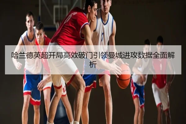 哈兰德英超开局高效破门引领曼城进攻数据全面解析