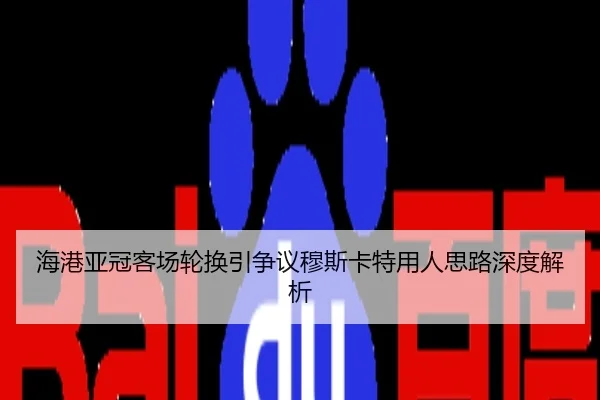 海港亚冠客场轮换引争议穆斯卡特用人思路深度解析
